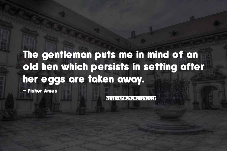 Fisher Ames Quotes: The gentleman puts me in mind of an old hen which persists in setting after her eggs are taken away.