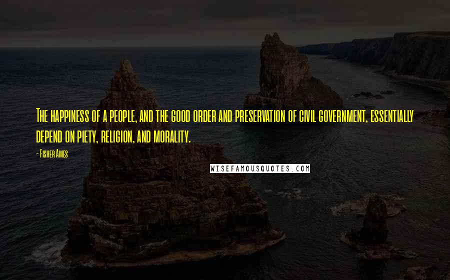 Fisher Ames Quotes: The happiness of a people, and the good order and preservation of civil government, essentially depend on piety, religion, and morality.