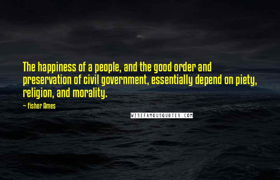 Fisher Ames Quotes: The happiness of a people, and the good order and preservation of civil government, essentially depend on piety, religion, and morality.