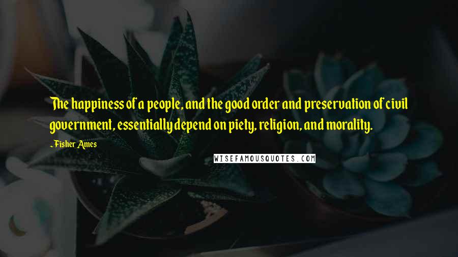 Fisher Ames Quotes: The happiness of a people, and the good order and preservation of civil government, essentially depend on piety, religion, and morality.