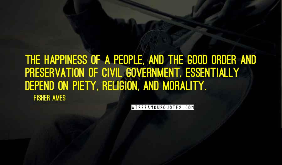 Fisher Ames Quotes: The happiness of a people, and the good order and preservation of civil government, essentially depend on piety, religion, and morality.