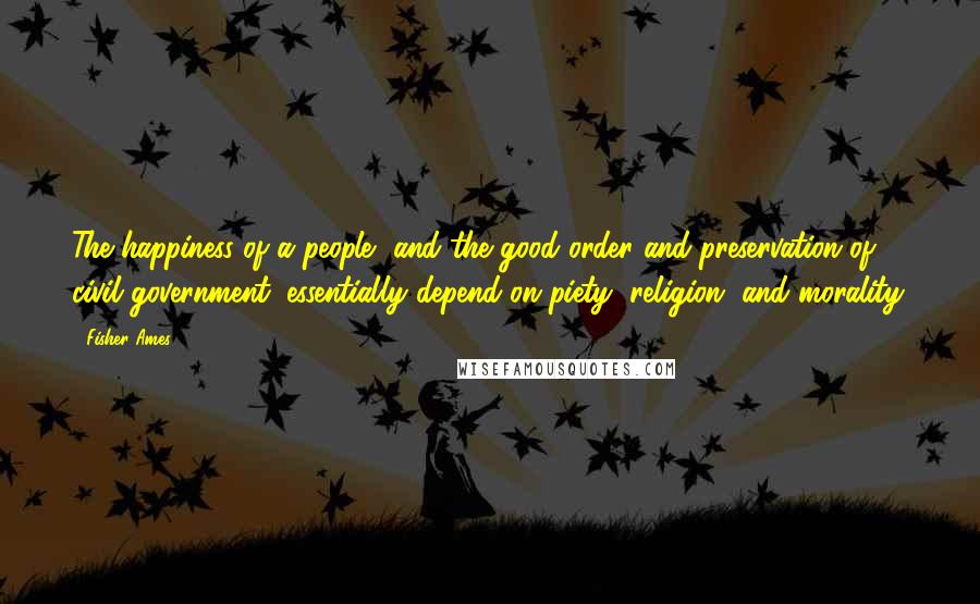 Fisher Ames Quotes: The happiness of a people, and the good order and preservation of civil government, essentially depend on piety, religion, and morality.