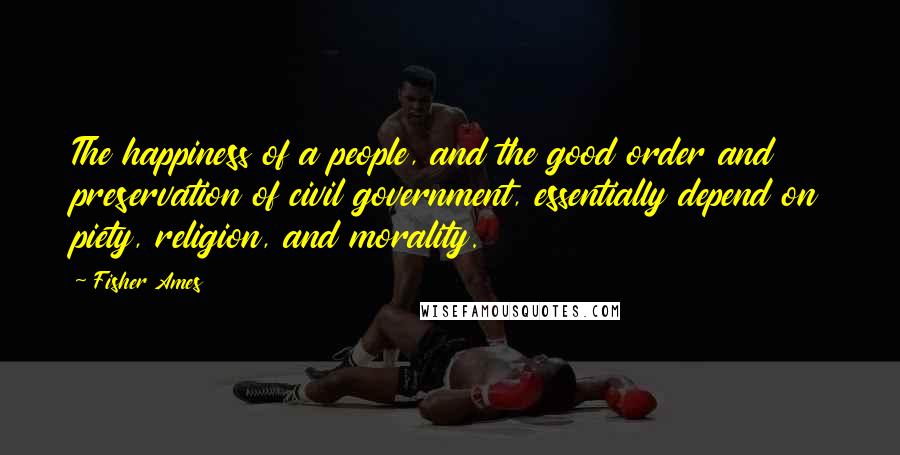 Fisher Ames Quotes: The happiness of a people, and the good order and preservation of civil government, essentially depend on piety, religion, and morality.