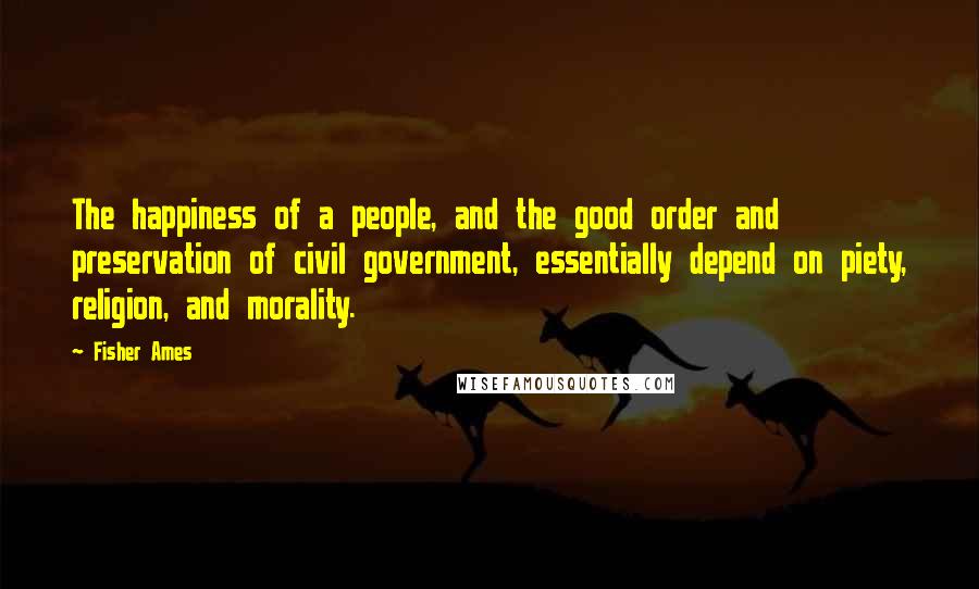 Fisher Ames Quotes: The happiness of a people, and the good order and preservation of civil government, essentially depend on piety, religion, and morality.