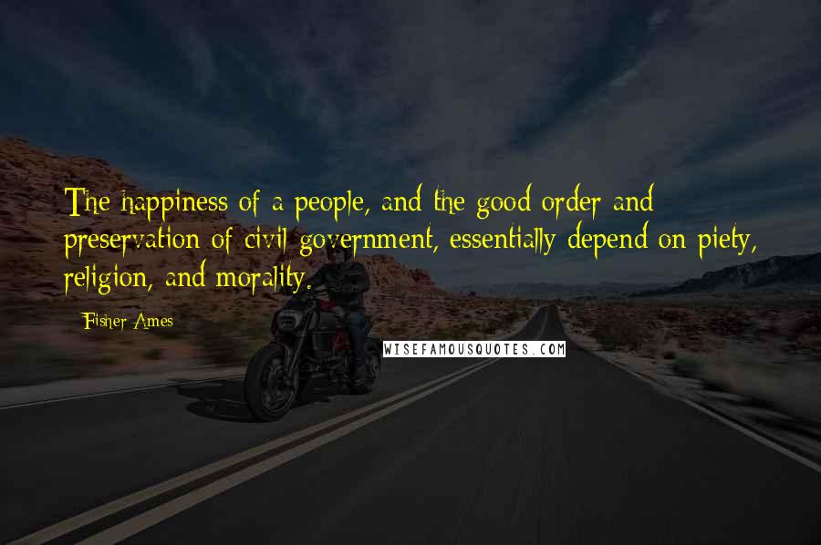 Fisher Ames Quotes: The happiness of a people, and the good order and preservation of civil government, essentially depend on piety, religion, and morality.