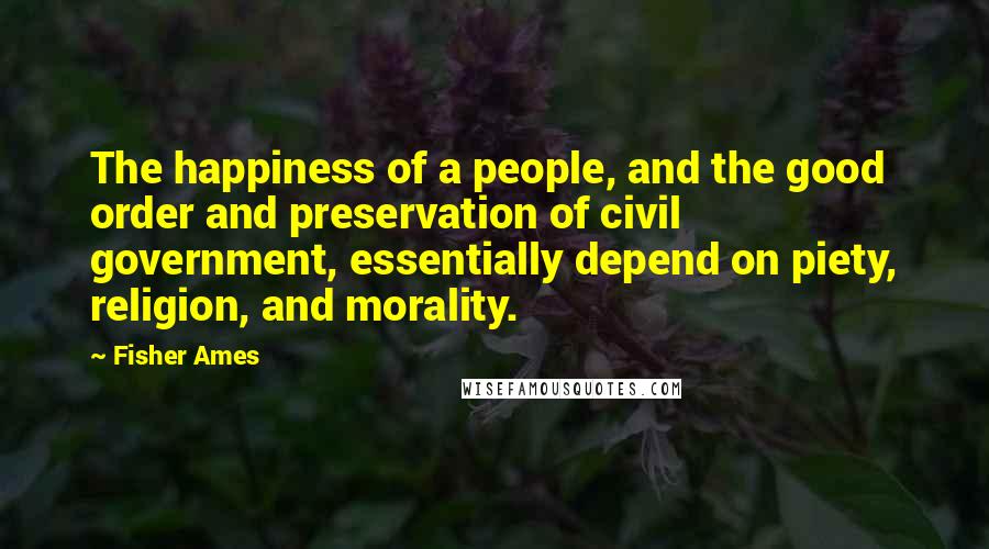 Fisher Ames Quotes: The happiness of a people, and the good order and preservation of civil government, essentially depend on piety, religion, and morality.