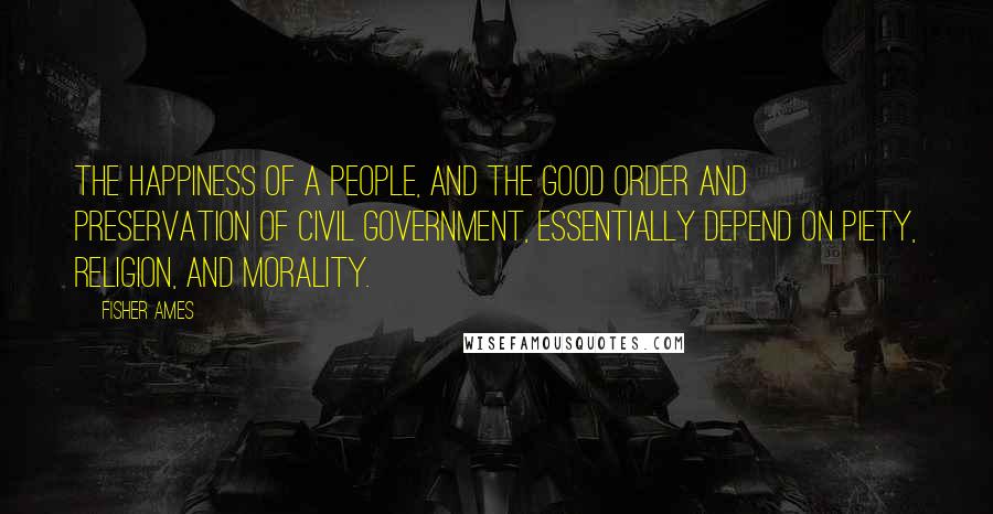 Fisher Ames Quotes: The happiness of a people, and the good order and preservation of civil government, essentially depend on piety, religion, and morality.