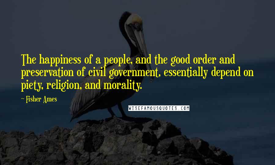 Fisher Ames Quotes: The happiness of a people, and the good order and preservation of civil government, essentially depend on piety, religion, and morality.