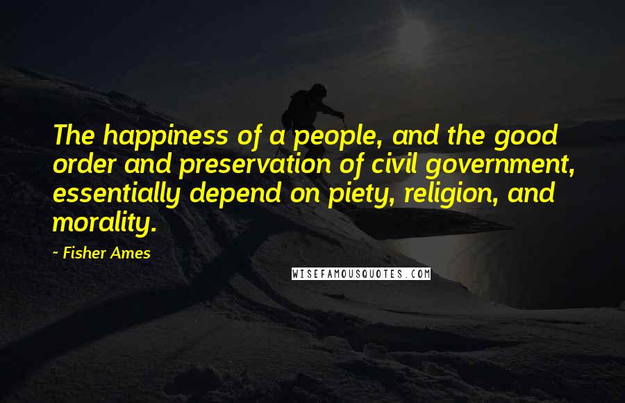 Fisher Ames Quotes: The happiness of a people, and the good order and preservation of civil government, essentially depend on piety, religion, and morality.