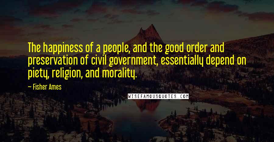 Fisher Ames Quotes: The happiness of a people, and the good order and preservation of civil government, essentially depend on piety, religion, and morality.