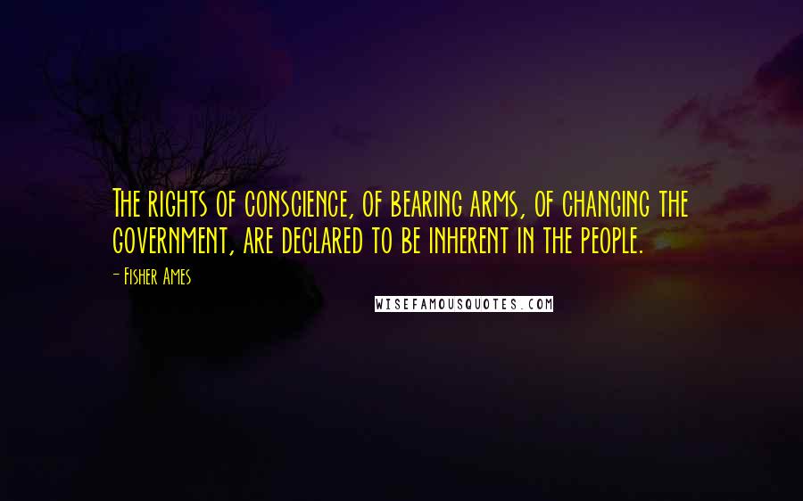 Fisher Ames Quotes: The rights of conscience, of bearing arms, of changing the government, are declared to be inherent in the people.