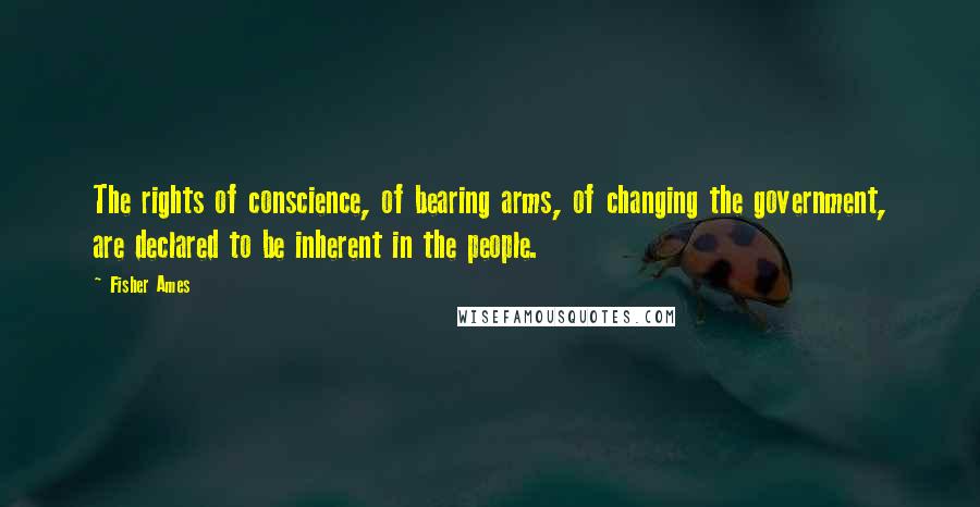 Fisher Ames Quotes: The rights of conscience, of bearing arms, of changing the government, are declared to be inherent in the people.