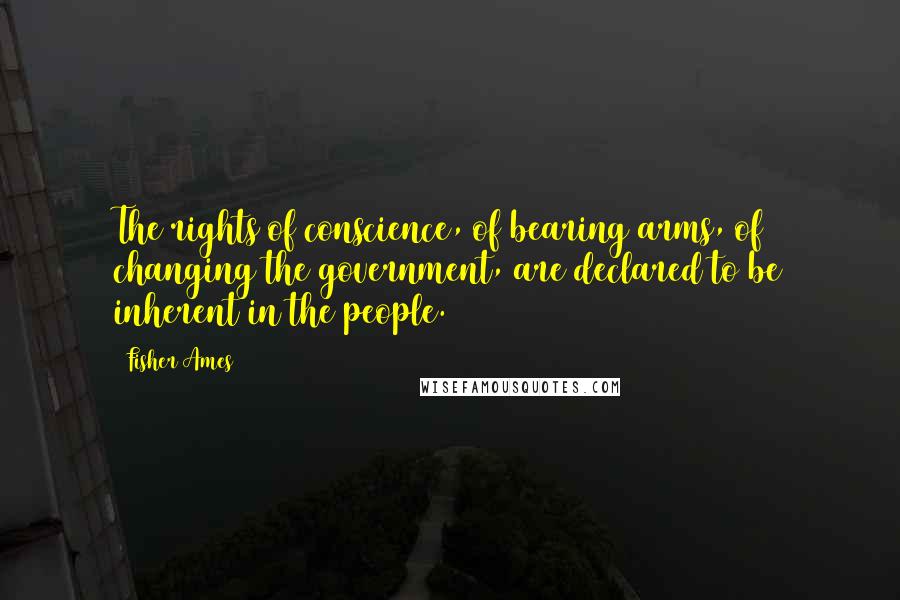 Fisher Ames Quotes: The rights of conscience, of bearing arms, of changing the government, are declared to be inherent in the people.