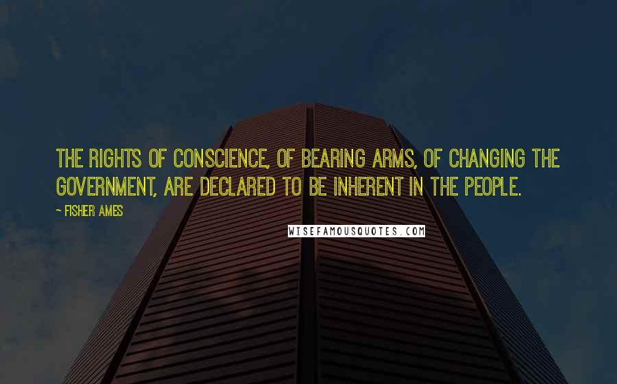 Fisher Ames Quotes: The rights of conscience, of bearing arms, of changing the government, are declared to be inherent in the people.