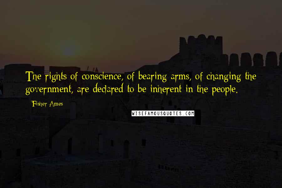 Fisher Ames Quotes: The rights of conscience, of bearing arms, of changing the government, are declared to be inherent in the people.