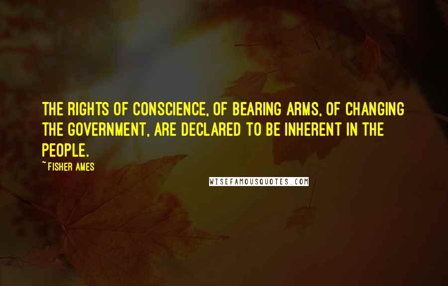 Fisher Ames Quotes: The rights of conscience, of bearing arms, of changing the government, are declared to be inherent in the people.