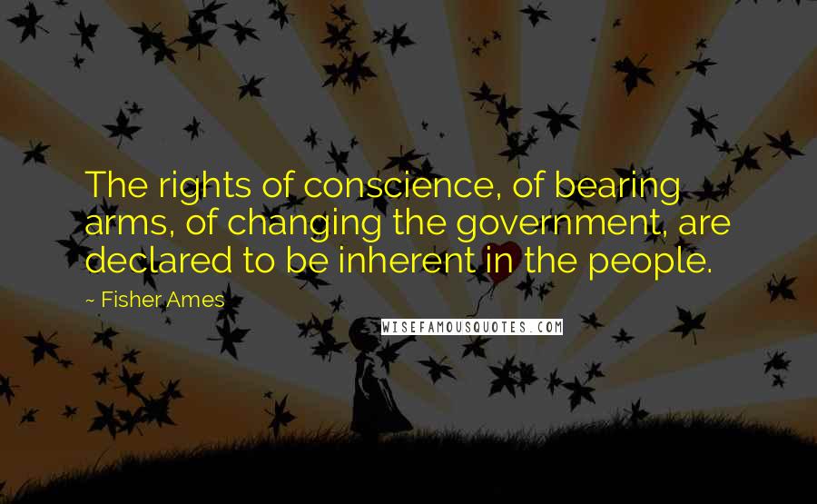 Fisher Ames Quotes: The rights of conscience, of bearing arms, of changing the government, are declared to be inherent in the people.
