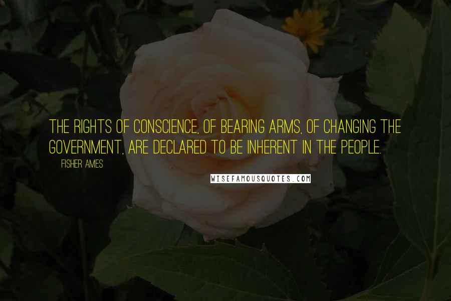 Fisher Ames Quotes: The rights of conscience, of bearing arms, of changing the government, are declared to be inherent in the people.