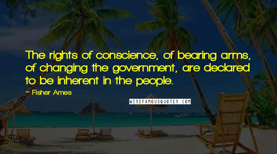 Fisher Ames Quotes: The rights of conscience, of bearing arms, of changing the government, are declared to be inherent in the people.