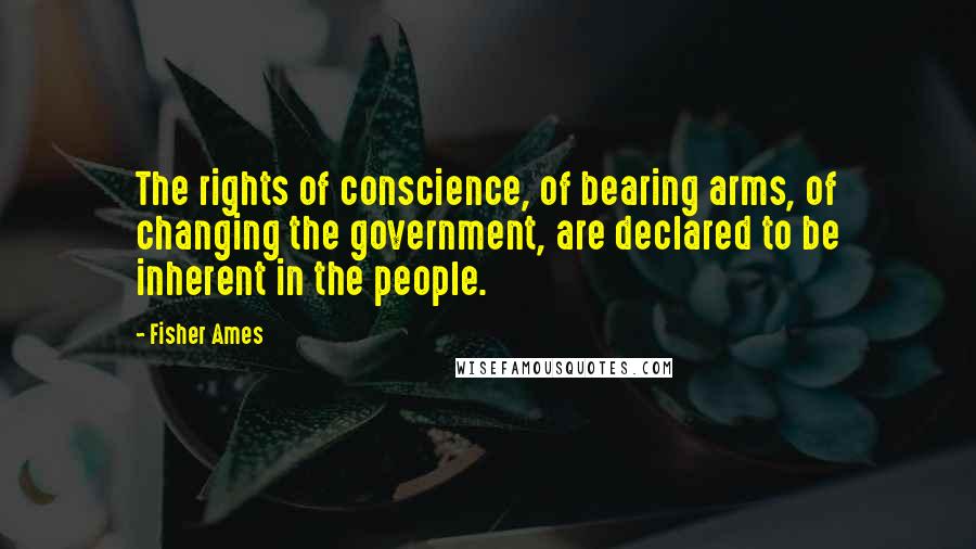 Fisher Ames Quotes: The rights of conscience, of bearing arms, of changing the government, are declared to be inherent in the people.