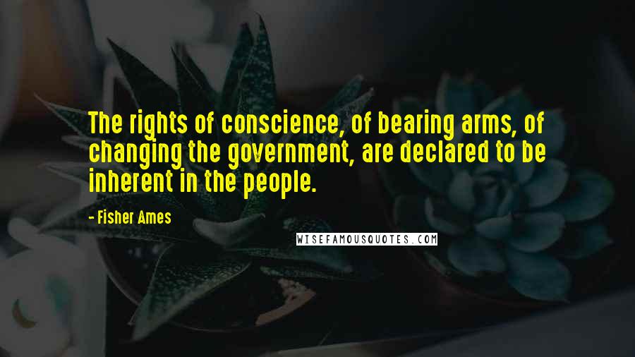 Fisher Ames Quotes: The rights of conscience, of bearing arms, of changing the government, are declared to be inherent in the people.