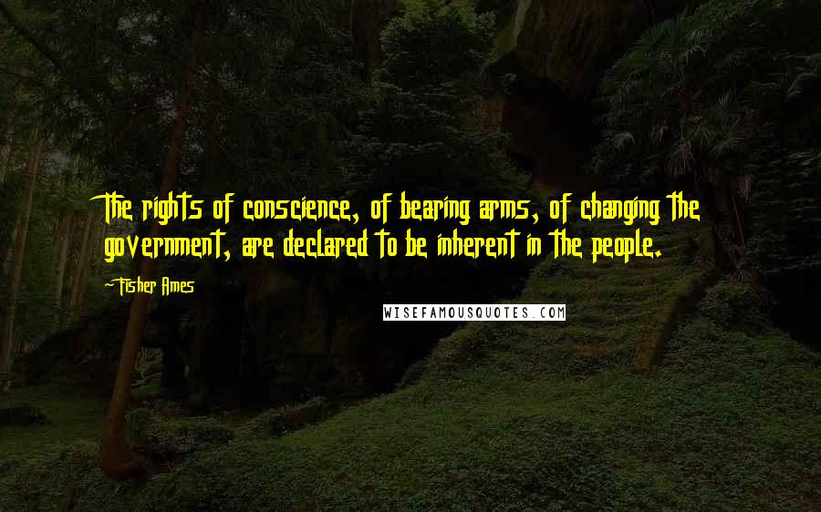 Fisher Ames Quotes: The rights of conscience, of bearing arms, of changing the government, are declared to be inherent in the people.