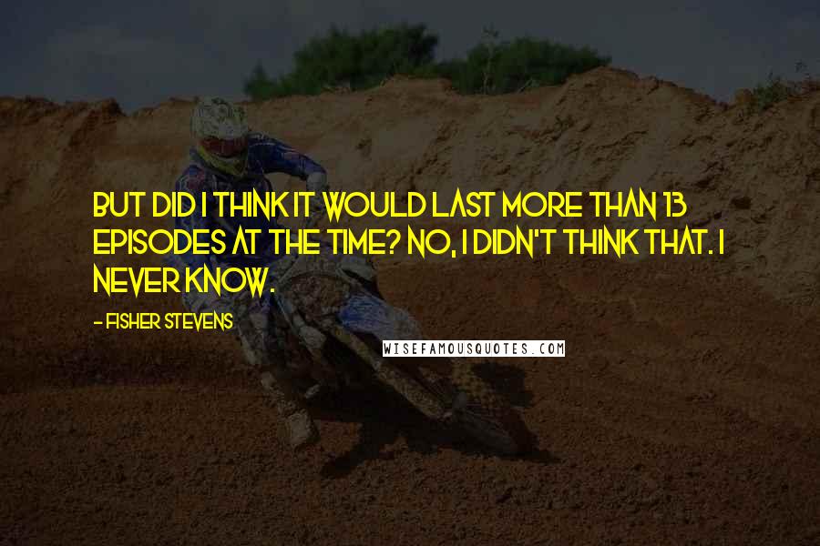 Fisher Stevens Quotes: But did I think it would last more than 13 episodes at the time? No, I didn't think that. I never know.