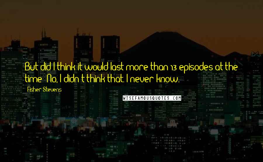 Fisher Stevens Quotes: But did I think it would last more than 13 episodes at the time? No, I didn't think that. I never know.