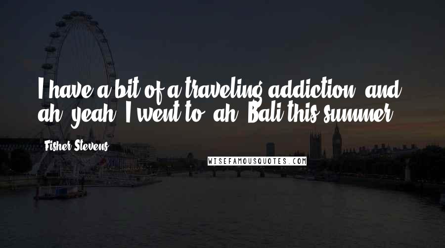 Fisher Stevens Quotes: I have a bit of a traveling addiction, and, ah, yeah. I went to, ah, Bali this summer.