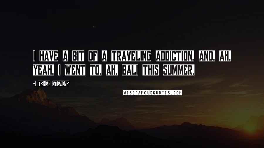 Fisher Stevens Quotes: I have a bit of a traveling addiction, and, ah, yeah. I went to, ah, Bali this summer.