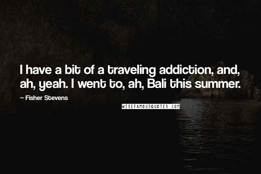 Fisher Stevens Quotes: I have a bit of a traveling addiction, and, ah, yeah. I went to, ah, Bali this summer.