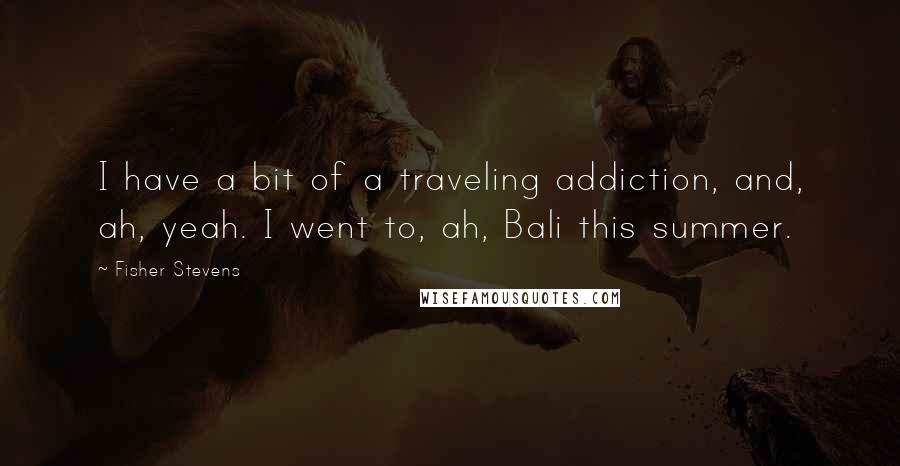 Fisher Stevens Quotes: I have a bit of a traveling addiction, and, ah, yeah. I went to, ah, Bali this summer.