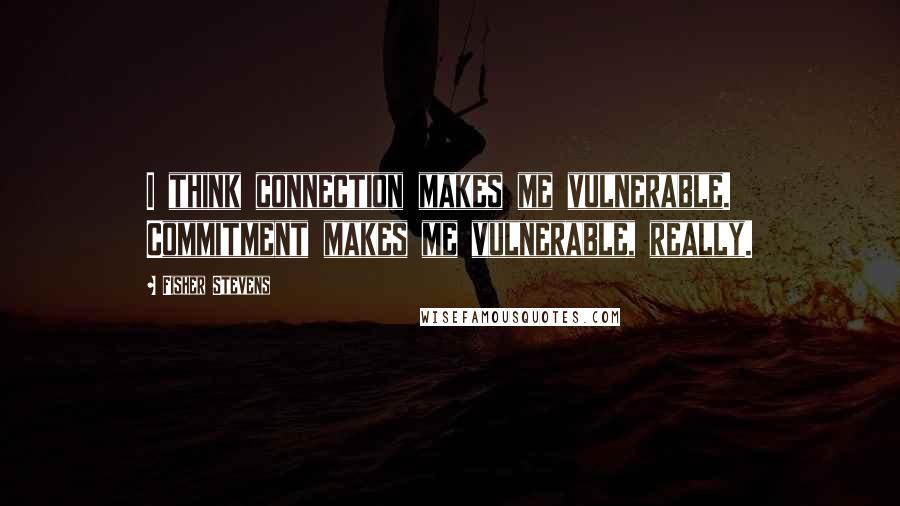 Fisher Stevens Quotes: I think connection makes me vulnerable. Commitment makes me vulnerable, really.