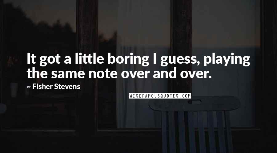 Fisher Stevens Quotes: It got a little boring I guess, playing the same note over and over.