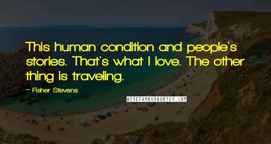 Fisher Stevens Quotes: This human condition and people's stories. That's what I love. The other thing is traveling.