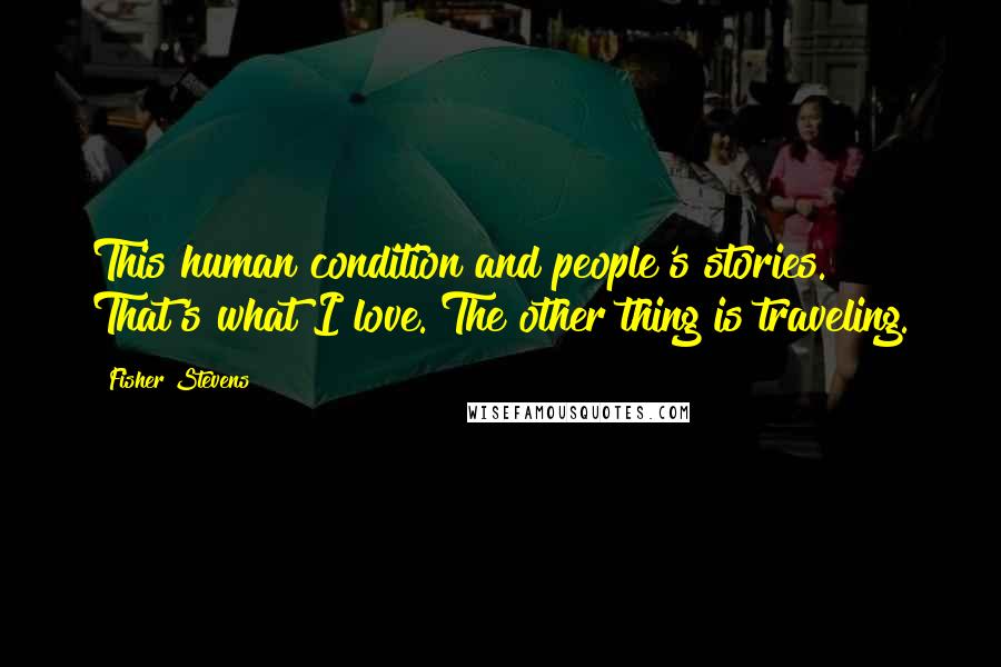 Fisher Stevens Quotes: This human condition and people's stories. That's what I love. The other thing is traveling.