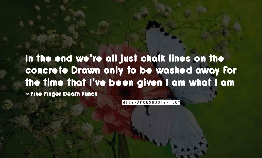 Five Finger Death Punch Quotes: In the end we're all just chalk lines on the concrete Drawn only to be washed away For the time that I've been given I am what I am