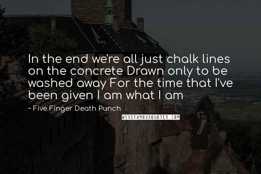 Five Finger Death Punch Quotes: In the end we're all just chalk lines on the concrete Drawn only to be washed away For the time that I've been given I am what I am