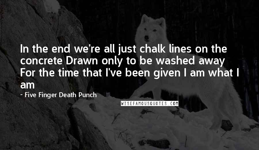 Five Finger Death Punch Quotes: In the end we're all just chalk lines on the concrete Drawn only to be washed away For the time that I've been given I am what I am
