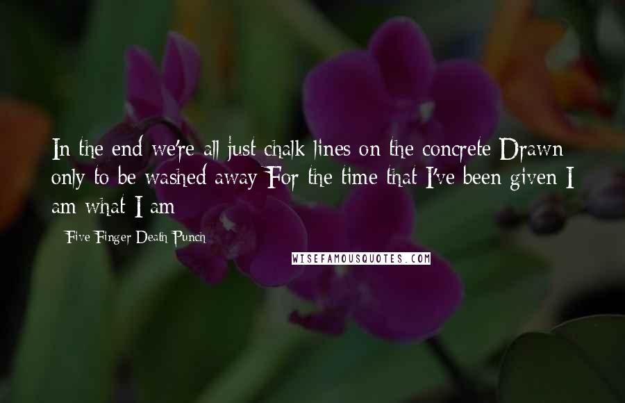 Five Finger Death Punch Quotes: In the end we're all just chalk lines on the concrete Drawn only to be washed away For the time that I've been given I am what I am