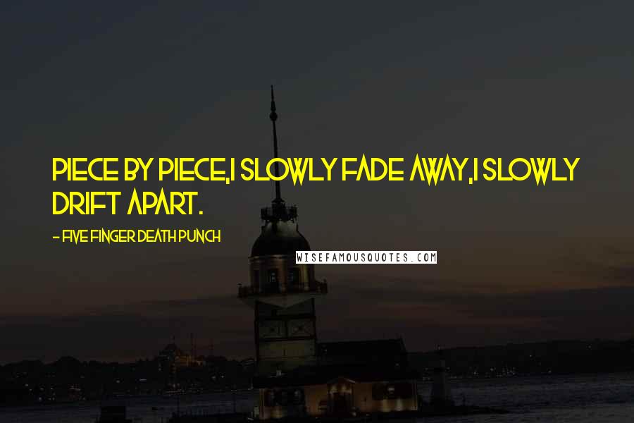 Five Finger Death Punch Quotes: Piece by piece,I slowly fade away,I slowly drift apart.