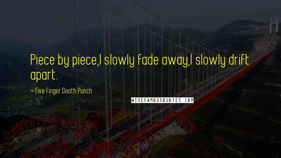 Five Finger Death Punch Quotes: Piece by piece,I slowly fade away,I slowly drift apart.