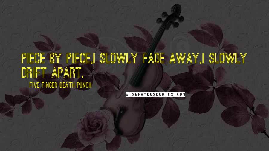 Five Finger Death Punch Quotes: Piece by piece,I slowly fade away,I slowly drift apart.