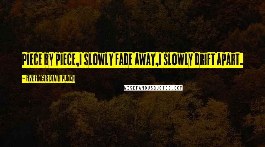 Five Finger Death Punch Quotes: Piece by piece,I slowly fade away,I slowly drift apart.