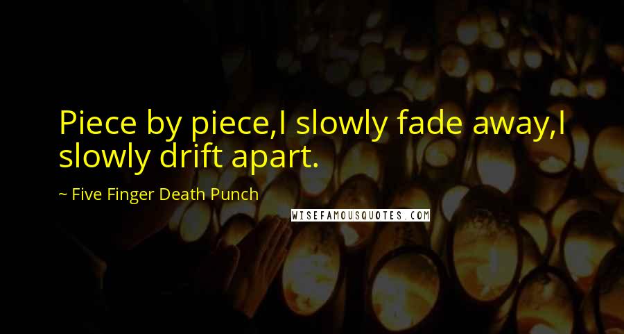 Five Finger Death Punch Quotes: Piece by piece,I slowly fade away,I slowly drift apart.