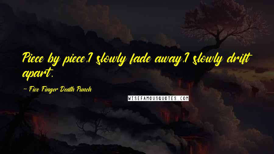 Five Finger Death Punch Quotes: Piece by piece,I slowly fade away,I slowly drift apart.