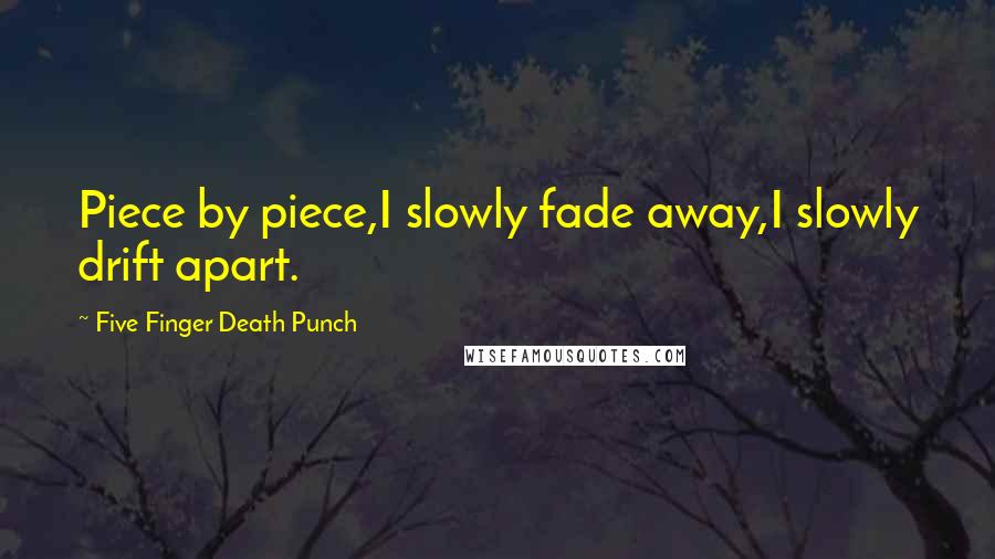Five Finger Death Punch Quotes: Piece by piece,I slowly fade away,I slowly drift apart.