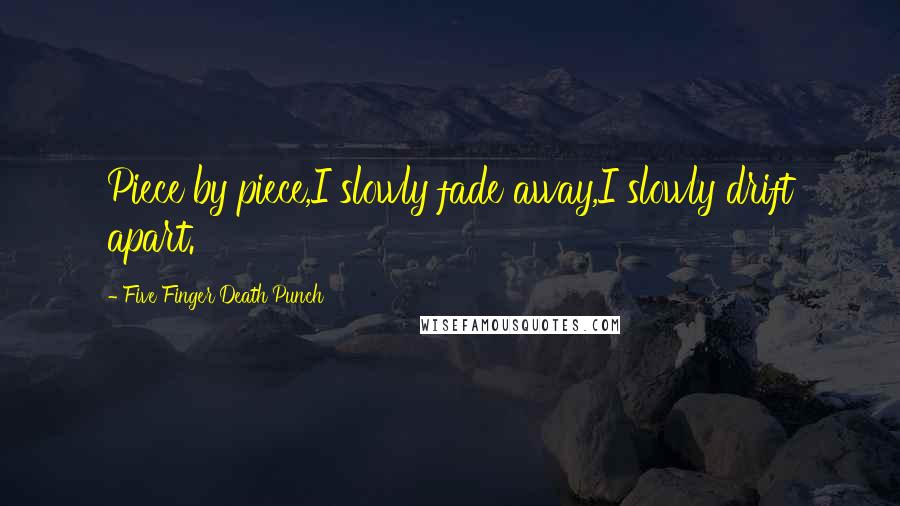 Five Finger Death Punch Quotes: Piece by piece,I slowly fade away,I slowly drift apart.