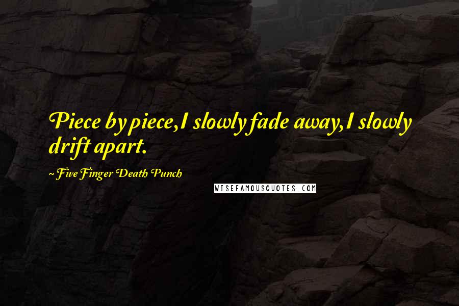 Five Finger Death Punch Quotes: Piece by piece,I slowly fade away,I slowly drift apart.