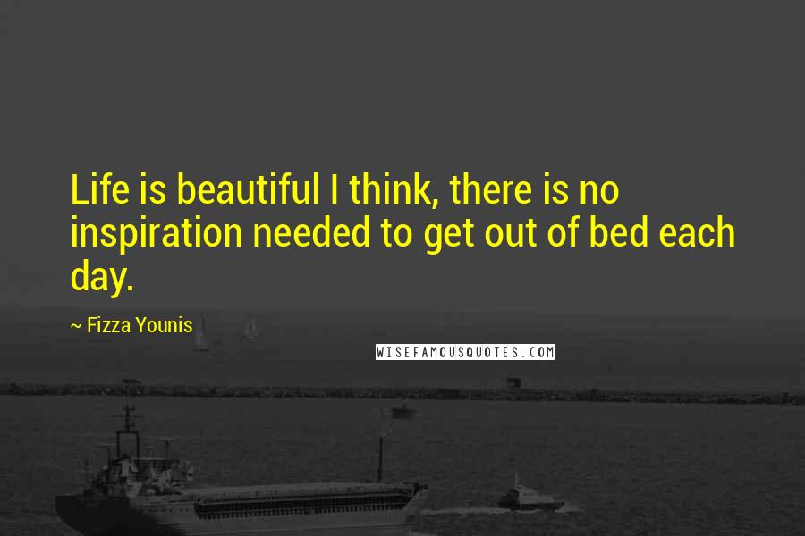 Fizza Younis Quotes: Life is beautiful I think, there is no inspiration needed to get out of bed each day.